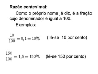 Razão centesimal:
   Como o próprio nome já diz, é a fração
cujo denominador é igual a 100.
   Exemplos:

                  ( lê-se 10 por cento)



                 (lê-se 150 por cento)
 