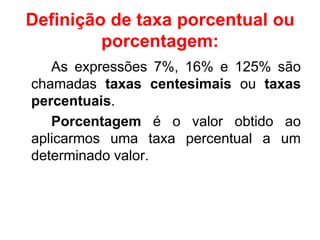 Definição de taxa porcentual ou
         porcentagem:
   As expressões 7%, 16% e 125% são
chamadas taxas centesimais ou taxas
percentuais.
   Porcentagem é o valor obtido ao
aplicarmos uma taxa percentual a um
determinado valor.
 