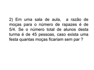 2) Em uma sala de aula, a razão de
moças para o número de rapazes é de
5/4. Se o número total de alunos desta
turma é de 45 pessoas, caso exista uma
festa quantas moças ficariam sem par ?
 