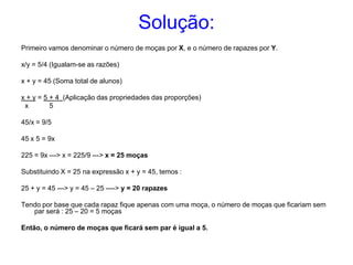 Solução:
Primeiro vamos denominar o número de moças por X, e o número de rapazes por Y.

x/y = 5/4 (Igualam-se as razões)

x + y = 45 (Soma total de alunos)

x + y = 5 + 4 (Aplicação das propriedades das proporções)
 x        5

45/x = 9/5

45 x 5 = 9x

225 = 9x ---> x = 225/9 ---> x = 25 moças

Substituindo X = 25 na expressão x + y = 45, temos :

25 + y = 45 ---> y = 45 – 25 ----> y = 20 rapazes

Tendo por base que cada rapaz fique apenas com uma moça, o número de moças que ficariam sem
   par será : 25 – 20 = 5 moças

Então, o número de moças que ficará sem par é igual a 5.
 