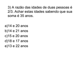 3) A razão das idades de duas pessoas é
 2/3. Achar estas idades sabendo que sua
 soma é 35 anos.

a)14 e 20 anos
b)14 e 21 anos
c)15 e 20 anos
d)18 e 17 anos
e)13 e 22 anos
 