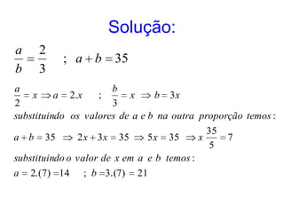 Solução:
a     2
            ; a b        35
b     3
a                     b
    x     a 2.x    ;      x     b 3x
2                     3
substituindo os valores de a e b na outra proporção temos :
                                               35
a b    35       2 x 3x    35    5x   35      x      7
                                               5
substituindo o valor de x em a e b temos :
a   2. (7) 14    ; b 3.(7)     21
 