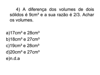 4) A diferença dos volumes de dois
 sólidos é 9cm³ e a sua razão é 2/3. Achar
 os volumes.

a)17cm³ e 28cm³
b)18cm³ e 27cm³
c)19cm³ e 28cm³
d)20cm³ e 27cm³
e)n.d.a
 