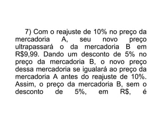 7) Com o reajuste de 10% no preço da
mercadoria     A,    seu   novo    preço
ultrapassará o da mercadoria B em
R$9,99. Dando um desconto de 5% no
preço da mercadoria B, o novo preço
dessa mercadoria se igualará ao preço da
mercadoria A antes do reajuste de 10%.
Assim, o preço da mercadoria B, sem o
desconto    de     5%,    em    R$,    é
 