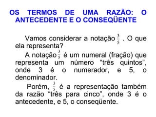 OS TERMOS DE UMA RAZÃO: O
 ANTECEDENTE E O CONSEQÜENTE

                               3
    Vamos considerar a notação . O que
                               5
 ela representa?
               3
    A notação 5 é um numeral (fração) que
 representa um número “três quintos”,
 onde 3 é o numerador, e 5, o
 denominador.
             3
     Porém, 5 é a representação também
 da razão “três para cinco”, onde 3 é o
 antecedente, e 5, o conseqüente.
 