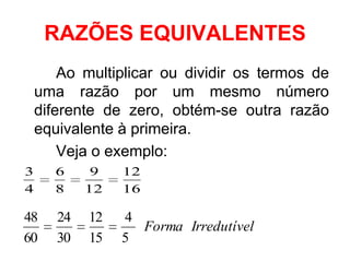 RAZÕES EQUIVALENTES
        Ao multiplicar ou dividir os termos de
    uma razão por um mesmo número
    diferente de zero, obtém-se outra razão
    equivalente à primeira.
        Veja o exemplo:
3      6     9   12
4      8    12   16

48     24   12   4
                   Forma Irredutível
60     30   15   5
 