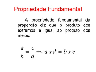 Propriedade Fundamental
     A propriedade fundamental da
 proporção diz que o produto dos
 extremos é igual ao produto dos
 meios.


  a   c
            axd      bxc
  b   d
 