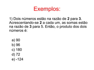Exemplos:
1) Dois números estão na razão de 2 para 3.
Acrescentando-se 2 a cada um, as somas estão
na razão de 3 para 5. Então, o produto dos dois
números é:

 a) 90
 b) 96
 c) 180
 d) 72
 e) -124
 