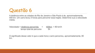 Questão 6 
A distância entre as cidades do Rio de Janeiro e São Paulo é de, aproximadamente, 
400 km. Um carro levou 5 horas para percorrer esse trajeto. Determine sua a velocidade 
média. 
Velocidade = distância percorrida = 400km = 80 km/h 
tempo total de percurso 5h 
O significado desse valor é que a cada hora o carro percorreu, aproximadamente, 80 
km. 
 