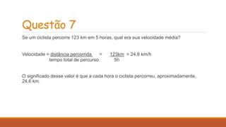 Questão 7 
Se um ciclista percorre 123 km em 5 horas, qual era sua velocidade média? 
Velocidade = distância percorrida = 123km = 24,6 km/h 
tempo total de percurso 5h 
O significado desse valor é que a cada hora o ciclista percorreu, aproximadamente, 
24,6 km. 
 
