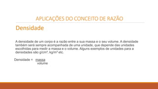 APLICAÇÕES DO CONCEITO DE RAZÃO 
Densidade 
A densidade de um corpo é a razão entre a sua massa e o seu volume. A densidade 
também será sempre acompanhada de uma unidade, que depende das unidades 
escolhidas para medir a massa e o volume. Alguns exemplos de unidades para a 
densidades são g/cm³, kg/m³ etc. 
Densidade = massa 
volume 
 