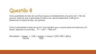 Questão 8 
Uma quantidade de óleo de cozinha ocupava completamente uma jarra com 1 litro de 
volume. Sabe-se que a densidade do óleo é de, aproximadamente, 0,86 g/cm³. 
Determine a massa do óleo, em gramas. 
Como a densidade é dada em g/cm³, isso significa que o volume deve ser dado em cm³. 
Assim, fazendo a conversão, 1l = 1 dm³ = 1000 cm³. 
Densidade = massa ⇒ 0,86 = massa ⇒ massa = 0,86⋅1000 = 860 g 
volume 1000 
 