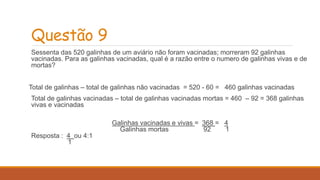 Questão 9 
Sessenta das 520 galinhas de um aviário não foram vacinadas; morreram 92 galinhas 
vacinadas. Para as galinhas vacinadas, qual é a razão entre o numero de galinhas vivas e de 
mortas? 
Total de galinhas – total de galinhas não vacinadas = 520 - 60 = 460 galinhas vacinadas 
Total de galinhas vacinadas – total de galinhas vacinadas mortas = 460 – 92 = 368 galinhas 
vivas e vacinadas 
Galinhas vacinadas e vivas = 368 = 4 
Galinhas mortas 92 1 
Resposta : 4 ou 4:1 
1 
 