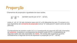 Proporção 
Chamamos de proporção a igualdade de duas razões. 
a1 = a2 = k (também escrito por a1:b1 :: a2:b2), 
b1 b2 
onde a1, a2, b1, b2 são números reais com b1 e b2 diferentes de zero. O número k é o 
que chamamos de constante da proporção (Lê-se “a1 está para b1 assim como a2 está 
para b2). 
O antecedente da primeira razão (a1) e o consequente da segunda (b2) são chamados 
de extremos, enquanto o consequente da primeira razão (b1) e o antecedente da 
segunda razão (a2) são chamados de meios. Os nomes são sugestivos quando 
consideramos a segunda forma de expressar a proporção (a1:b1 :: a2:b2) 
 
