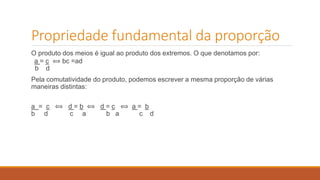 Propriedade fundamental da proporção 
O produto dos meios é igual ao produto dos extremos. O que denotamos por: 
a = c ⟺ bc =ad 
b d 
Pela comutatividade do produto, podemos escrever a mesma proporção de várias 
maneiras distintas: 
a = c ⟺ d = b ⟺ d = c ⟺ a = b 
b d c a b a c d 
 