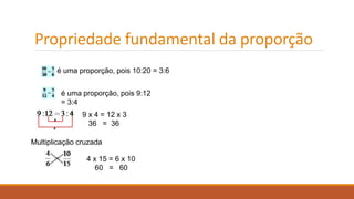 Propriedade fundamental da proporção 
é uma proporção, pois 10:20 = 3:6 
é uma proporção, pois 9:12 
= 3:4 
9 x 4 = 12 x 3 
36 = 36 
Multiplicação cruzada 
4 x 15 = 6 x 10 
60 = 60 
 