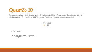 Questão 10 
Foi aumentada a capacidade de publico de um estádio. Onde havia 7 cadeiras, agora 
há 8 cadeiras. O local tinha 3640 lugares. Quantos lugares tem atualmente? 
7 = 3640 
8 X 
7x = 29120 
X = 29120 = 4160 lugares . 
7 
 