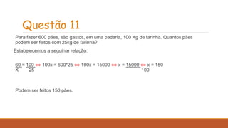Questão 11 
Para fazer 600 pães, são gastos, em uma padaria, 100 Kg de farinha. Quantos pães 
podem ser feitos com 25kg de farinha? 
Estabelecemos a seguinte relação: 
60 = 100 ⟺ 100x = 600*25 ⟺ 100x = 15000 ⟺ x = 15000 ⟺ x = 150 
X 25 100 
Podem ser feitos 150 pães. 
 