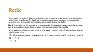 Razão 
O conceito de razão é a forma mais comum e prática de fazer a comparação relativa 
entre duas grandezas. Ao dividir uma grandeza por outra, estamos comparando a 
primeira com a segunda, que passa a ser a base da comparação. 
Razão é uma forma de se realizar a comparação de duas grandezas, no entanto, para 
isto é necessário que as duas estejam na mesma unidade de medida. 
A razão entre dois números a e b é obtida dividindo-se a por b. Obviamente b deve ser 
diferente de zero. 
32 : 16 é um exemplo de razão cujo valor é 2, isto é, a razão de 32 para 16 é igual a 2. 
32 = 2 = 2 
16 1 
 