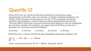 Questão 12 
(Enem 2012) Há, em virtude da demanda crescente de economia de água, 
equipamentos e utensílios como, por exemplo, as bacias sanitárias ecológicas, que 
utilizam 6 litros de água por descarga em vez dos 15 litros utilizados por bacias 
sanitárias não ecológicas, conforme dados da Associação Brasileira de Normas 
Técnicas (ABNT).Qual será a economia diária de água obtida por meio da substituição 
de uma bacia sanitária não ecológica, que gasta cerca de 60 litros por dia com a 
descarga, por uma bacia sanitária ecológica? 
a) 24 litros b) 36 litros c) 40 litros d) 42 litros e) 50 litros 
Chamemos de x o número de litros de água despejados pela bacia ecológica. Daí, 
15 = 6 → 15x = 360 → x = 24litros 
60 x 
Assim, a economia será de: 60−24 = 36litros Resposta: letra B 
