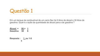 Questão 1 
Em um tanque de combustível de um carro flex há 5 litros de álcool e 30 litros de 
gasolina. Qual é a razão da quantidade de álcool para a de gasolina ? 
Álcool = 50 = 1 
Gasolina 30 6 
Resposta : 1 ou 1:6 
6 
 