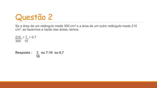 Questão 2 
Se a área de um retângulo mede 300 cm² e a área de um outro retângulo mede 210 
cm², ao fazermos a razão das áreas, temos: 
210 = 7 = 0,7 
300 10 
Resposta : 7 ou 7:10 ou 0,7 
10 
 