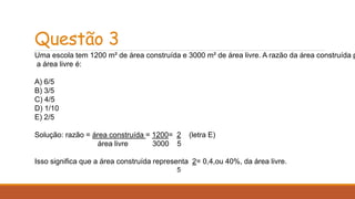 Questão 3 
Uma escola tem 1200 m² de área construída e 3000 m² de área livre. A razão da área construída para 
a área livre é: 
A) 6/5 
B) 3/5 
C) 4/5 
D) 1/10 
E) 2/5 
Solução: razão = área construída = 1200= 2 (letra E) 
área livre 3000 5 
Isso significa que a área construída representa 2= 0,4,ou 40%, da área livre. 
5 
 