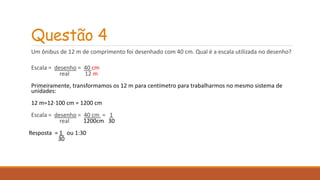 Questão 4 
Um ônibus de 12 m de comprimento foi desenhado com 40 cm. Qual é a escala utilizada no desenho? 
Escala = desenho = 40 cm 
real 12 m 
Primeiramente, transformamos os 12 m para centímetro para trabalharmos no mesmo sistema de 
unidades: 
12 m=12⋅100 cm = 1200 cm 
Escala = desenho = 40 cm = 1 
real 1200cm 30 
Resposta = 1 ou 1:30 
30 
 