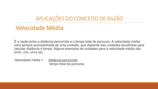 APLICAÇÕES DO CONCEITO DE RAZÃO 
Velocidade Média 
É a razão entre a distância percorrida e o tempo total de percurso. A velocidade média 
será sempre acompanhada de uma unidade, que depende das unidades escolhidas para 
calcular distância e tempo. Alguns exemplos de unidades para a velocidade média são 
km/h, m/s, cm/s etc. 
Velocidade média = distância percorrida 
tempo total de percurso 
 