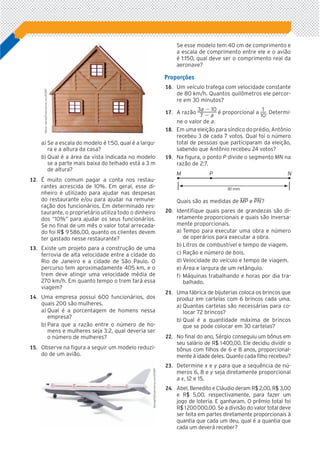 a)	Se a escala do modelo é 1:50, qual é a largu-
ra e a altura da casa?
b)	Qual é a área da vista indicada no modelo
se a parte mais baixa do telhado está a 3 m
de altura?
	12.		 É muito comum pagar a conta nos restau-
rantes acrescida de 10%. Em geral, esse di-
nheiro é utilizado para ajudar nas despesas
do restaurante e/ou para ajudar na remune-
ração dos funcionários. Em determinado res-
taurante, o proprietário utiliza todo o dinheiro
dos “10%” para ajudar os seus funcionários.
Se no final de um mês o valor total arrecada-
do foi RS|| 9 586,00, quanto os clientes devem
ter gastado nesse restaurante?
	13.		 Existe um projeto para a construção de uma
ferrovia de alta velocidade entre a cidade do
Rio de Janeiro e a cidade de São Paulo. O
percurso tem aproximadamente 405 km, e o
trem deve atingir uma velocidade média de
270 km/h. Em quanto tempo o trem fará essa
viagem?
	14.		 Uma empresa possui 600 funcionários, dos
quais 200 são mulheres.
a)	Qual é a porcentagem de homens nessa
empresa?
b)	Para que a razão entre o número de ho-
mens e mulheres seja 3:2, qual deveria ser
o número de mulheres?
	15.		 Observe na figura a seguir um modelo reduzi-
do de um avião.
Se esse modelo tem 40 cm de comprimento e
a escala de comprimento entre ele e o avião
é 1:150, qual deve ser o comprimento real da
aeronave?
Proporções
	16.		 Um veículo trafega com velocidade constante
de 80 km/h. Quantos quilômetros ele percor-
re em 30 minutos?
	17.		 A razão ​ 
3a 2 10
 _______ 
7 2 a
 ​é proporcional a ​ 
1
 ___ 
10
 ​. Determi-
ne o valor de a.
	18.		 Em uma eleição para síndico do prédio, Antônio
recebeu 3 de cada 7 votos. Qual foi o número
total de pessoas que participaram da eleição,
sabendo que Antônio recebeu 24 votos?
	19.		 Na figura, o ponto P divide o segmento MN na
razão de 2:7.
NM P
81 mm
Quais são as medidas de ​WW MP​e ​WW PN​?
	20.		 Identifique quais pares de grandezas são di-
retamente proporcionais e quais são inversa-
mente proporcionais.
a)	Tempo para executar uma obra e número
de operários para executar a obra.
b)	Litros de combustível e tempo de viagem.
c)	Ração e número de bois.
d)	Velocidade do veículo e tempo de viagem.
e)	Área e largura de um retângulo.
f)	Máquinas trabalhando e horas por dia tra-
balhado.
	21.		 Uma fábrica de bijuterias coloca os brincos que
produz em cartelas com 6 brincos cada uma.
a)	Quantas cartelas são necessárias para co-
locar 72 brincos?
b)	Qual é a quantidade máxima de brin­cos
que se pode colocar em 30 cartelas?
	22.		 No final do ano, Sérgio conseguiu um bônus em
seu salário de RS|| 1 400,00. Ele decidiu dividir o
bônus com filhos de 6 e 8 anos, proporcional-
mente à idade deles. Quanto cada filho recebeu?
	23.		 Determine x e y para que a sequência de nú-
meros 6, 8 e y seja diretamente proporcional
a x, 12 e 15.
	24.		 Abel, Benedito e Cláudio deram RS|| 2,00, RS|| 3,00
e RS|| 5,00, respectivamente, para fazer um
jogo de loteria. E ganharam. O prêmio total foi
RS|| 1 200 000,00. Se a divisão do valor total deve
ser feita em partes diretamente proporcionais à
quantia que cada um deu, qual é a quantia que
cada um deverá receber?
MartinKemp/Dreamstime.com/ID/BR
Newlight/Dreamstime.com/ID/BR
5P_VJ_M7_SITE_AC_001A028.indd 19 20/01/12 18:23
 
