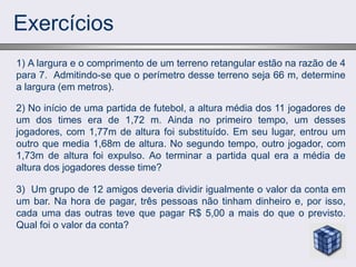 Exercícios
2) No início de uma partida de futebol, a altura média dos 11 jogadores de
um dos times era de 1,72 m. Ainda no primeiro tempo, um desses
jogadores, com 1,77m de altura foi substituído. Em seu lugar, entrou um
outro que media 1,68m de altura. No segundo tempo, outro jogador, com
1,73m de altura foi expulso. Ao terminar a partida qual era a média de
altura dos jogadores desse time?
1) A largura e o comprimento de um terreno retangular estão na razão de 4
para 7. Admitindo-se que o perímetro desse terreno seja 66 m, determine
a largura (em metros).
3) Um grupo de 12 amigos deveria dividir igualmente o valor da conta em
um bar. Na hora de pagar, três pessoas não tinham dinheiro e, por isso,
cada uma das outras teve que pagar R$ 5,00 a mais do que o previsto.
Qual foi o valor da conta?
 