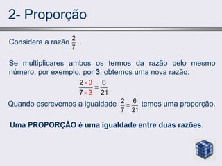 2- Proporção
Considera a razão .
Se multiplicares ambos os termos da razão pelo mesmo
número, por exemplo, por 3, obtemos uma nova razão:
Quando escrevemos a igualdade temos uma proporção.
Uma PROPORÇÃO é uma igualdade entre duas razões.
2
7
3
3
2 6
7 21



2 6
7 21

 