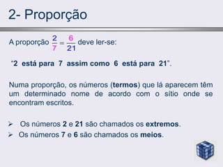 2- Proporção
A proporção deve ler-se:
“2 está para 7 assim como 6 está para 21”.
Numa proporção, os números (termos) que lá aparecem têm
um determinado nome de acordo com o sítio onde se
encontram escritos.
 Os números 2 e 21 são chamados os extremos.
 Os números 7 e 6 são chamados os meios.
2
7 1
6
2

 