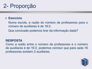 2- Proporção
 Exercício
Numa escola, a razão do número de professores para o
número de auxiliares é de 16:2.
Que conclusão podemos tirar da informação dada?
RESPOSTA
Como a razão entre o número de professores e o número
de auxiliares é de 16:2, podemos concluir que para cada 16
professores existem 2 auxiliares.
 