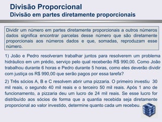 Divisão Proporcional
Divisão em partes diretamente proporcionais
Dividir um número em partes diretamente proporcionais a outros números
dados significa encontrar parcelas desse número que são diretamente
proporcionais aos números dados e que, somadas, reproduzam esse
número.
1) João e Pedro resolveram trabalhar juntos para resolverem um problema
hidráulico em um prédio, serviço pelo qual receberão R$ 990,00. Como João
trabalhou durante 6 horas e Pedro durante 5 horas, como eles deverão dividir
com justiça os R$ 990,00 que serão pagos por essa tarefa?
2) Três sócios A, B e C resolvem abrir uma pizzaria. O primeiro investiu 30
mil reais, o segundo 40 mil reais e o terceiro 50 mil reais. Após 1 ano de
funcionamento, a pizzaria deu um lucro de 24 mil reais. Se esse lucro for
distribuído aos sócios de forma que a quantia recebida seja diretamente
proporcional ao valor investido, determine quanto cada um recebeu.
 