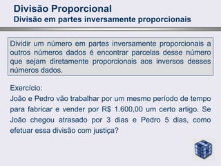Divisão Proporcional
Divisão em partes inversamente proporcionais
Dividir um número em partes inversamente proporcionais a
outros números dados é encontrar parcelas desse número
que sejam diretamente proporcionais aos inversos desses
números dados.
Exercício:
João e Pedro vão trabalhar por um mesmo período de tempo
para fabricar e vender por R$ 1.600,00 um certo artigo. Se
João chegou atrasado por 3 dias e Pedro 5 dias, como
efetuar essa divisão com justiça?
 