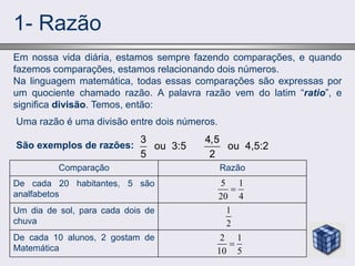 1- Razão
Em nossa vida diária, estamos sempre fazendo comparações, e quando
fazemos comparações, estamos relacionando dois números.
Na linguagem matemática, todas essas comparações são expressas por
um quociente chamado razão. A palavra razão vem do latim “ratio”, e
significa divisão. Temos, então:
5 1
20 4

1
2
2 1
10 5

De cada 10 alunos, 2 gostam de
Matemática
Um dia de sol, para cada dois de
chuva
De cada 20 habitantes, 5 são
analfabetos
Razão
Comparação
Uma razão é uma divisão entre dois números.
São exemplos de razões:
3
ou 3:5
5
4,5
ou 4,5:2
2
 
