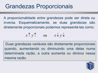 Grandezas Proporcionais
A proporcionalidade entre grandezas pode ser direta ou
inversa. Esquematicamente, se duas grandezas são
diretamente proporcionais podemos representá-las como:
x y ou x y
   
Duas grandezas variáveis são diretamente proporcionais
quando, aumentando ou diminuindo uma delas numa
determinada razão, a outra aumenta ou diminui nessa
mesma razão.
 