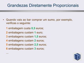 Grandezas Diretamente Proporcionais
• Quando vais ao bar comprar um sumo, por exemplo,
verificas o seguinte:
1 embalagem custa 0,5 euros;
2 embalagens custam 1 euro;
3 embalagens custam 1,5 euros;
4 embalagens custam 2 euros;
5 embalagens custam 2,5 euros;
6 embalagens custam 3 euros;
...
 