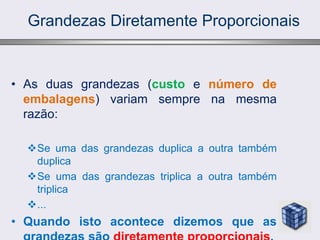 Grandezas Diretamente Proporcionais
• As duas grandezas (custo e número de
embalagens) variam sempre na mesma
razão:
Se uma das grandezas duplica a outra também
duplica
Se uma das grandezas triplica a outra também
triplica
...
• Quando isto acontece dizemos que as
 