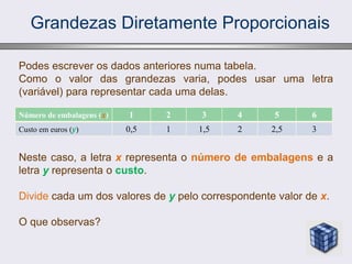 Grandezas Diretamente Proporcionais
Número de embalagens (x) 1 2 3 4 5 6
Custo em euros (y) 0,5 1 1,5 2 2,5 3
Podes escrever os dados anteriores numa tabela.
Como o valor das grandezas varia, podes usar uma letra
(variável) para representar cada uma delas.
Neste caso, a letra x representa o número de embalagens e a
letra y representa o custo.
Divide cada um dos valores de y pelo correspondente valor de x.
O que observas?
 