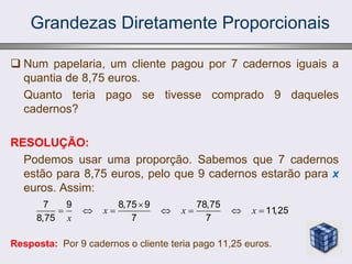 Grandezas Diretamente Proporcionais
 Num papelaria, um cliente pagou por 7 cadernos iguais a
quantia de 8,75 euros.
Quanto teria pago se tivesse comprado 9 daqueles
cadernos?
RESOLUÇÃO:
Podemos usar uma proporção. Sabemos que 7 cadernos
estão para 8,75 euros, pelo que 9 cadernos estarão para x
euros. Assim:
Resposta: Por 9 cadernos o cliente teria pago 11,25 euros.
7 9 8,75 9 78,75
11
,25
8,75 7 7
x x x
x

      
 