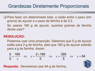 Grandezas Diretamente Proporcionais
 Para fazer um determinado bolo, a razão entre o peso (em
grama) do açucar e o peso da farinha é de 5:2.
Se usares 160 g de açucar, quantos gramas de farinha
deves usar?
RESOLUÇÃO:
Podemos usar uma proporção. Sabemos que 5 g de açucar
estão para 2 g de farinha, pelo que 160 g de açucar estarão
para x g de farinha. Assim:
Resposta: Deveremos usar 64 g de farinha.
5 160 2 160 320
64
2 5 5
x x x
x

      
 