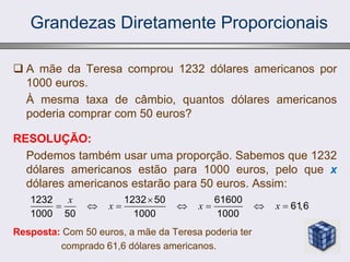 Grandezas Diretamente Proporcionais
 A mãe da Teresa comprou 1232 dólares americanos por
1000 euros.
À mesma taxa de câmbio, quantos dólares americanos
poderia comprar com 50 euros?
RESOLUÇÃO:
Podemos também usar uma proporção. Sabemos que 1232
dólares americanos estão para 1000 euros, pelo que x
dólares americanos estarão para 50 euros. Assim:
Resposta: Com 50 euros, a mãe da Teresa poderia ter
comprado 61,6 dólares americanos.
1232 1232 50 61600
61,6
1000 50 1000 1000
x
x x x

      
 