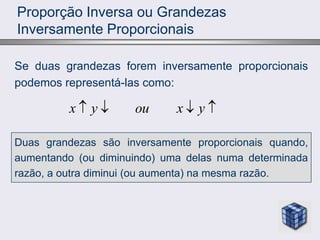 Proporção Inversa ou Grandezas
Inversamente Proporcionais
Se duas grandezas forem inversamente proporcionais
podemos representá-las como:
x y ou x y
   
Duas grandezas são inversamente proporcionais quando,
aumentando (ou diminuindo) uma delas numa determinada
razão, a outra diminui (ou aumenta) na mesma razão.
 