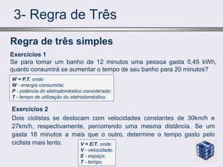3- Regra de Três
Exercícios 2
Dois ciclistas se deslocam com velocidades constantes de 30km/h e
27km/h, respectivamente, percorrendo uma mesma distância. Se um
gasta 18 minutos a mais que o outro, determine o tempo gasto pelo
ciclista mais lento.
Regra de três simples
Exercícios 1
Se para tomar um banho de 12 minutos uma pessoa gasta 0,45 kWh,
quanto consumirá se aumentar o tempo de seu banho para 20 minutos?
W = P.T, onde:
W - energia consumida;
P - potência do eletrodoméstico considerado;
T - tempo de utilização do eletrodoméstico.
V = E/T, onde:
V - velocidade;
E - espaço;
T - tempo.
 