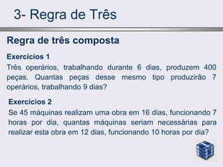 3- Regra de Três
Exercícios 2
Se 45 máquinas realizam uma obra em 16 dias, funcionando 7
horas por dia, quantas máquinas seriam necessárias para
realizar esta obra em 12 dias, funcionando 10 horas por dia?
Regra de três composta
Exercícios 1
Três operários, trabalhando durante 6 dias, produzem 400
peças. Quantas peças desse mesmo tipo produzirão 7
operários, trabalhando 9 dias?
 