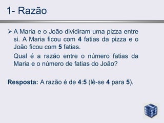 1- Razão
 A Maria e o João dividiram uma pizza entre
si. A Maria ficou com 4 fatias da pizza e o
João ficou com 5 fatias.
Qual é a razão entre o número fatias da
Maria e o número de fatias do João?
Resposta: A razão é de 4:5 (lê-se 4 para 5).
 