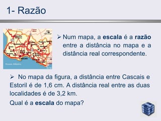 1- Razão
 Num mapa, a escala é a razão
entre a distância no mapa e a
distância real correspondente.
 No mapa da figura, a distância entre Cascais e
Estoril é de 1,6 cm. A distância real entre as duas
localidades é de 3,2 km.
Qual é a escala do mapa?
 