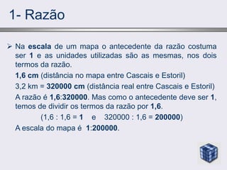 1- Razão
 Na escala de um mapa o antecedente da razão costuma
ser 1 e as unidades utilizadas são as mesmas, nos dois
termos da razão.
1,6 cm (distância no mapa entre Cascais e Estoril)
3,2 km = 320000 cm (distância real entre Cascais e Estoril)
A razão é 1,6:320000. Mas como o antecedente deve ser 1,
temos de dividir os termos da razão por 1,6.
(1,6 : 1,6 = 1 e 320000 : 1,6 = 200000)
A escala do mapa é 1:200000.
 